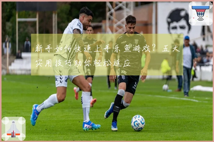 新手如何快速上手乐鱼游戏？五大实用技巧助你轻松适应