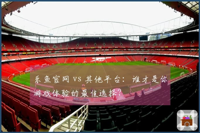 乐鱼官网 vs 其他平台：谁才是你游戏体验的最佳选择？