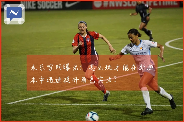 米乐官网曝光：怎么玩才能在新版本中迅速提升角色实力？