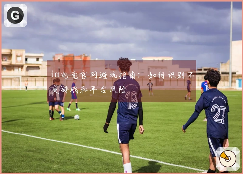 im电竞官网避坑指南：如何识别不良游戏和平台风险