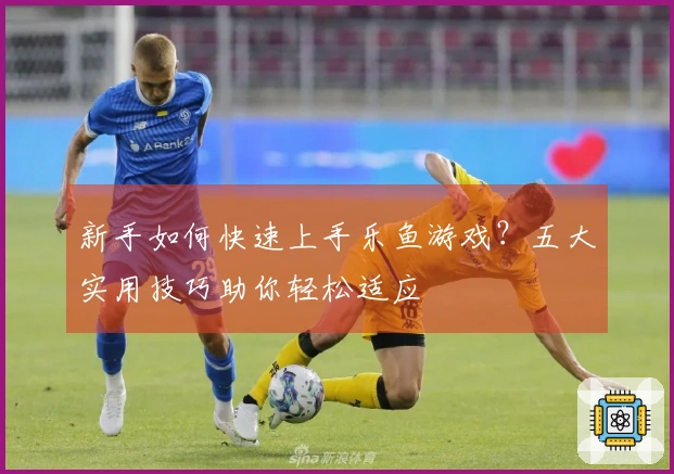 新手如何快速上手乐鱼游戏？五大实用技巧助你轻松适应